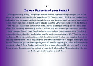 3
Do you Understand your Brand?
When people say 'bring,' people get scared & think big advertising budgets. But at this
stage it's more about creating the experience for the customer. I think about marketing as
finding the end consumer without doing it face to face because your company has grown to
a size where you need to reach larger groups than the CEO can do in person. But bring is
who you are "Marketers always want to talk about the tangible thing "People don't care
about that until they are actually ready to make a buy.You have to get customers to under-
stand how you fit their lives. Quicken Loans thinks about mortgages as more than just a
transaction; they think they are helping people achieve something in life." The goal was to
understand how potential customers felt about the facility & what was keeping them from
booking conventions. "But if anything, we found this unmet need of people wanting to help
Detroit.You realize you are leaving things out of the offering that you didn't realize were im-
portant to folks. & that's the key to brand &:Once you understand& who you are & how you
fit in, you can then market what makes you special & close sales. "Understanding who you
are & who you are trying to be is job No. 1.
 
