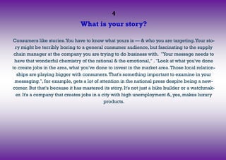 4
What is your story?
Consumers like stories.You have to know what yours is — & who you are targeting.Your sto-
ry might be terribly boring to a general consumer audience, but fascinating to the supply
chain manager at the company you are trying to do business with. "Your message needs to
have that wonderful chemistry of the rational & the emotional," . "Look at what you've done
to create jobs in the area, what you've done to invest in the market area.Those local relation-
ships are playing bigger with consumers.That's something important to examine in your
messaging.", for example, gets a lot of attention in the national press despite being a new-
comer. But that's because it has mastered its story. It's not just a bike builder or a watchmak-
er. It's a company that creates jobs in a city with high unemployment &, yes, makes luxury
products.
 