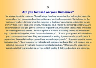 5
Are you focused on your Customer?
It's always about the customer.You sell rings; they buy memories.You sell engine parts; the
automakers buy guaranteed on-time delivery of a critical component. But to focus on the
customer, you have to know what the customer is thinking. "A customer satisfaction metric,
it's very hard to get your arms around," Tompkins said. "But as the owner/operator/CEO, it's
really important that you get out there on a regular basis, whether in a retail store or calling
in & testing your call center." Another option is to hire a marketing firm to do your sleuth-
ing. If you do nothing else, hire a firm to do discovery," . "A lot of your growth will come from
your current customer base.They are interested in seeing if you can scale up with them. If
you nurture those relationships, you will see second-stage growth." If you work on the manu-
facturing side,", "then you work very closely with engineering firms.They will connect you to
potential customers if you build those personal relationships." Of course, the unspoken as-
sumption is that your product or service is high quality & delivered on time at a fair price.
 