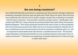 7
Are you being consistent?
One of Meredith Kerekes' pet peeves is companies that don't practice strategic integrated
marketing campaigns. Did your eyes just gloss over? Yeah.You're not alone.That's the term
your marketing team will use, but it's really a simple concept:Your marketing is consistent
with all of your customers. "It seems like it would be common sense," said Kerekes, who
worked with P&G Co.'s luxury brands & recently founded Grey Label Group with partner
Stephen Roginson. "Your online promotion should be the same as your in-store promotion.
But so few businesses practice this. Make sure you are being consistent & cohesive. So of-
ten in marketing we silo communications into human resources, marketing, sales, etc., but
it's important to break down those silos & have a consistent brand voice." "For second-
stage businesses, the thing that stands out to me as being important now is how it's an al-
ways-on consumer", "Consumers are expecting a seamless experience, & if they don't get
it, they'll walk away."
 