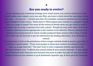 8
Are you ready to evolve?
As you develop your marketing strategy, your actual tactics may need to evolve over time.
Social media, now a staple, once was new. Now, you have to think about the next steps & how
they may — or may not — benefit your firm. For example, consumer preferences are moving
toward images & video online. Think about it:What piques your interest in a gadget? A great
photo or a page of jargon? You want all the technical details when you get ready to make a
purchase, but you snag a customer first with a photo. Though be wary with video: It has to be
relevant, well-executed & appropriate to the medium to be effective.There's nothing more
annoying than being forced to watch a badly produced three-minute video when it would
have taken you 30 seconds to get the information by reading. Execution, as in all things, is
critical.
"It's important to look at the prevalence of how images outrank words in search, especially as
it relates to social media". "If you want people to share your content, it's infinitely better to
share an image than text." You don't want to have a separate mobile-optimized site,
like mobi.website.com. "It affects your search ability & your search rankings." It also means
your customers won't abandon you because they have to suffer through too-tiny text on the
mobile version of your website or go & download a specific app. & that's good for business.
 