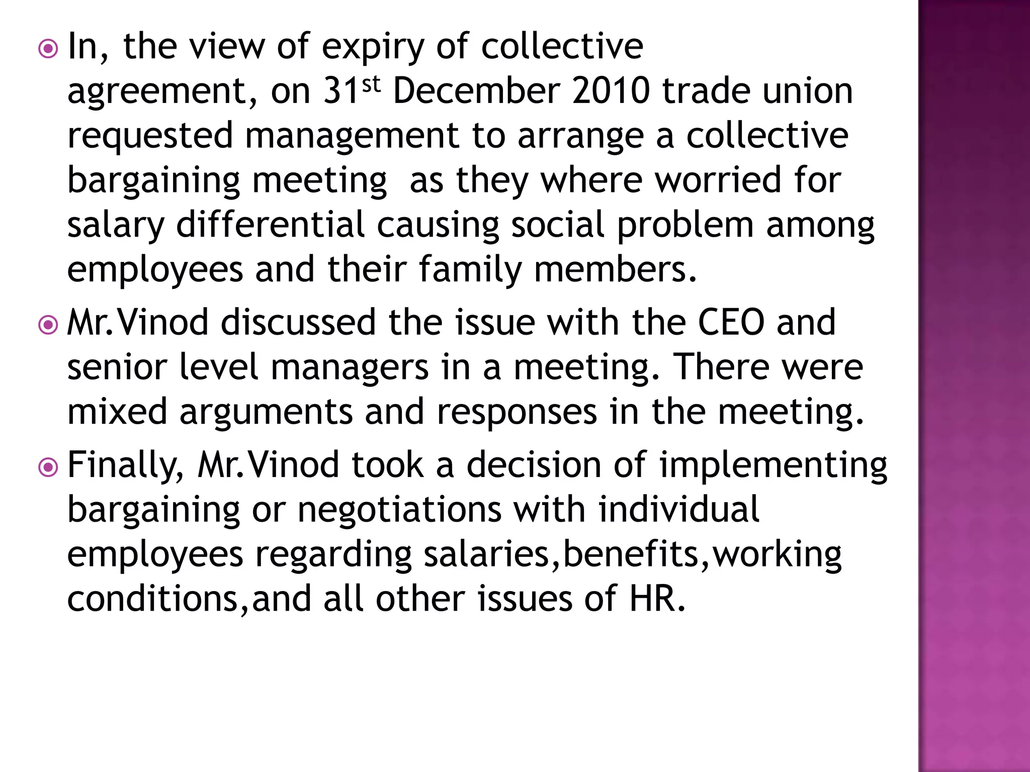  In, the view of expiry of collective
agreement, on 31st December 2010 trade union
requested management to arrange a collective
bargaining meeting as they where worried for
salary differential causing social problem among
employees and their family members.
 Mr.Vinod discussed the issue with the CEO and
senior level managers in a meeting. There were
mixed arguments and responses in the meeting.
 Finally, Mr.Vinod took a decision of implementing
bargaining or negotiations with individual
employees regarding salaries,benefits,working
conditions,and all other issues of HR.
 