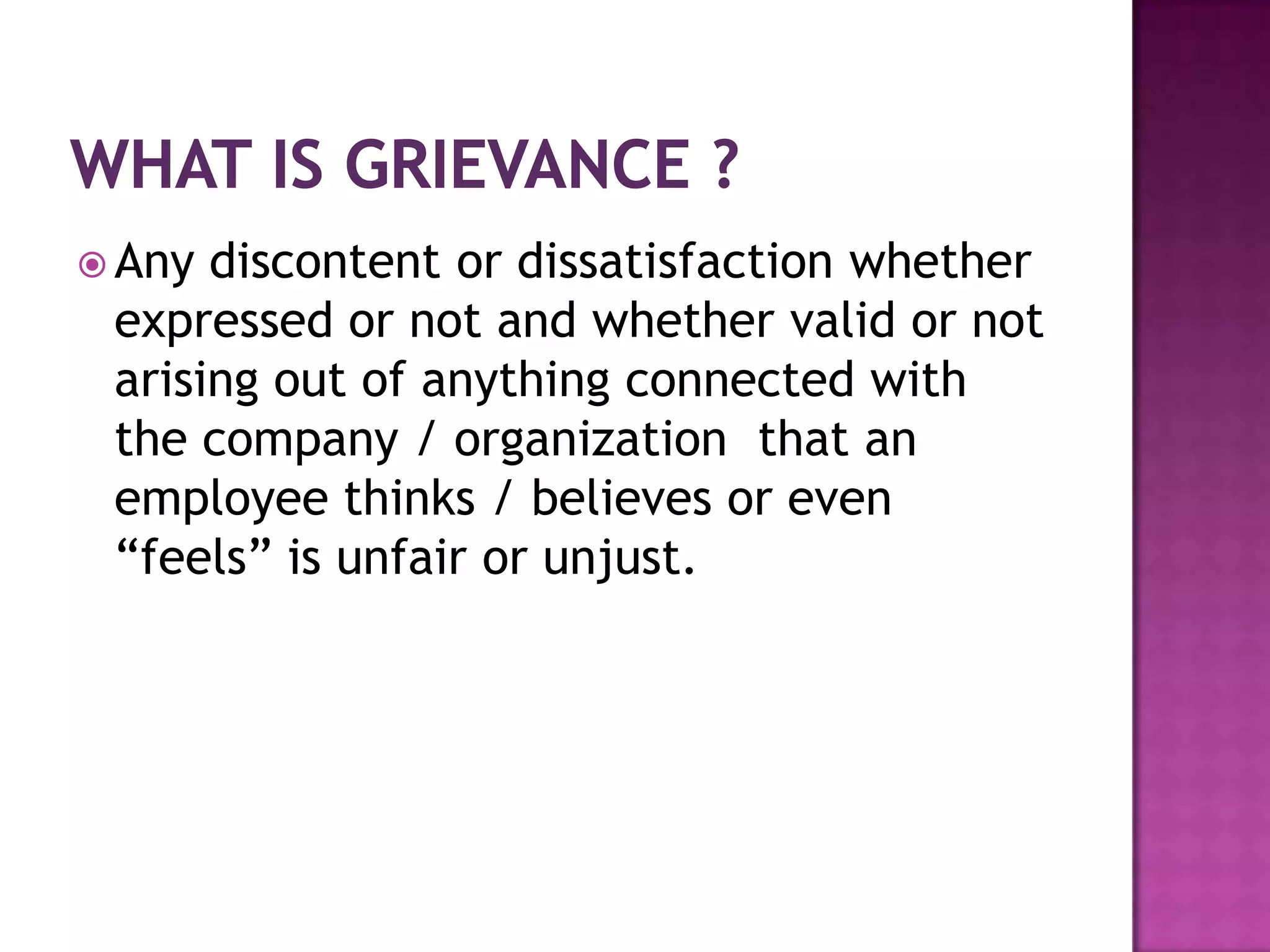  Any discontent or dissatisfaction whether
expressed or not and whether valid or not
arising out of anything connected with
the company / organization that an
employee thinks / believes or even
“feels” is unfair or unjust.
 
