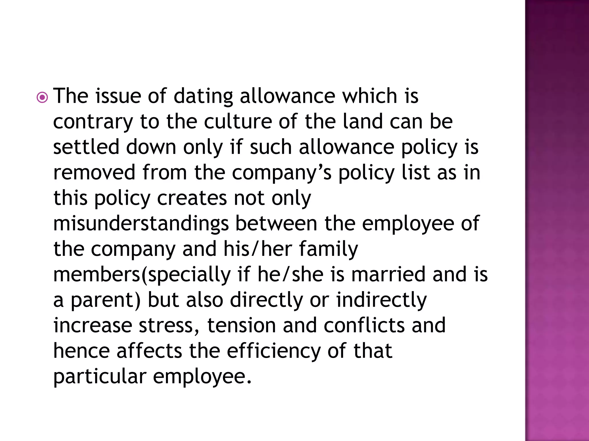  The issue of dating allowance which is
contrary to the culture of the land can be
settled down only if such allowance policy is
removed from the company’s policy list as in
this policy creates not only
misunderstandings between the employee of
the company and his/her family
members(specially if he/she is married and is
a parent) but also directly or indirectly
increase stress, tension and conflicts and
hence affects the efficiency of that
particular employee.
 
