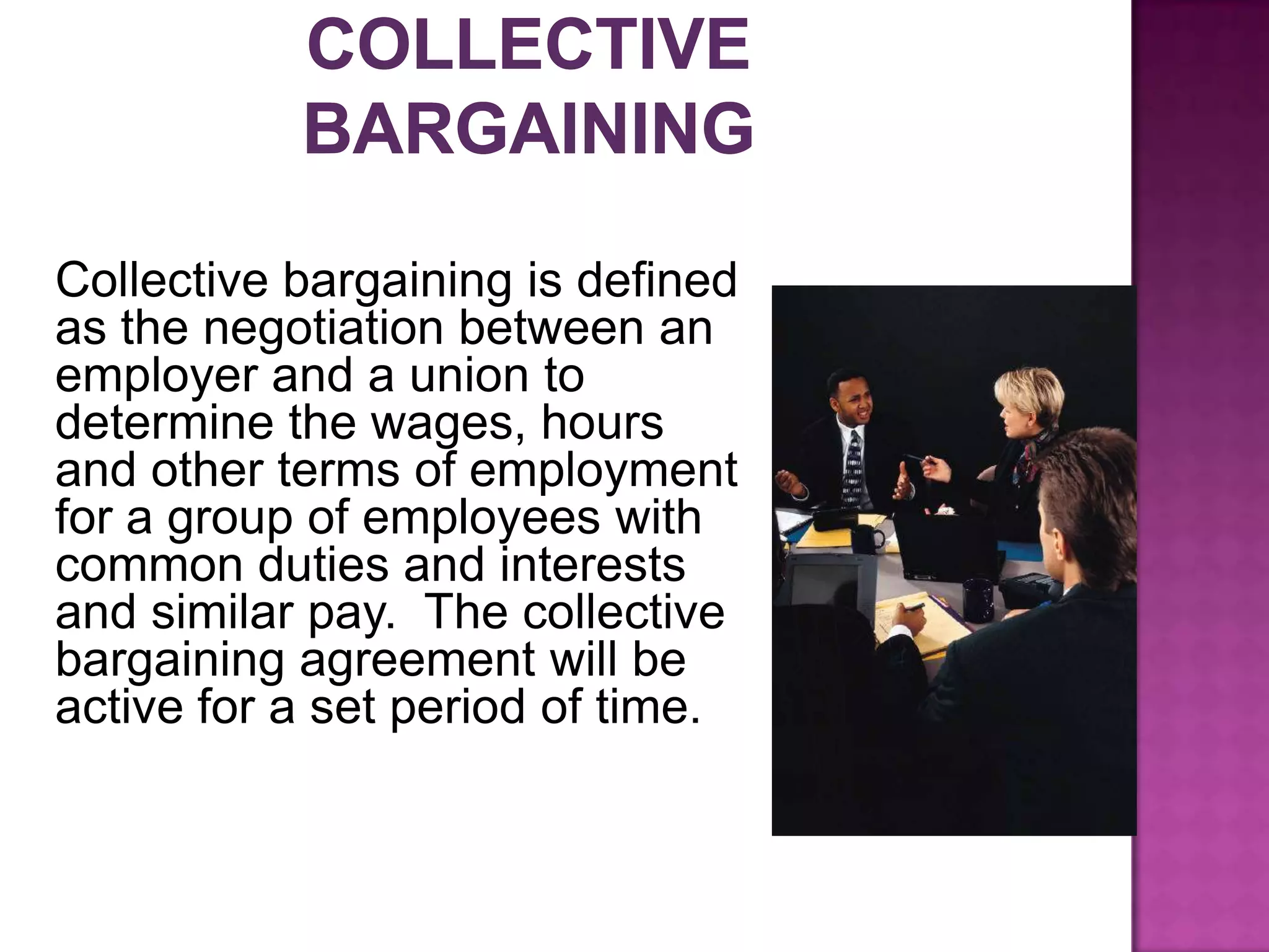 Collective bargaining is defined
as the negotiation between an
employer and a union to
determine the wages, hours
and other terms of employment
for a group of employees with
common duties and interests
and similar pay. The collective
bargaining agreement will be
active for a set period of time.
 