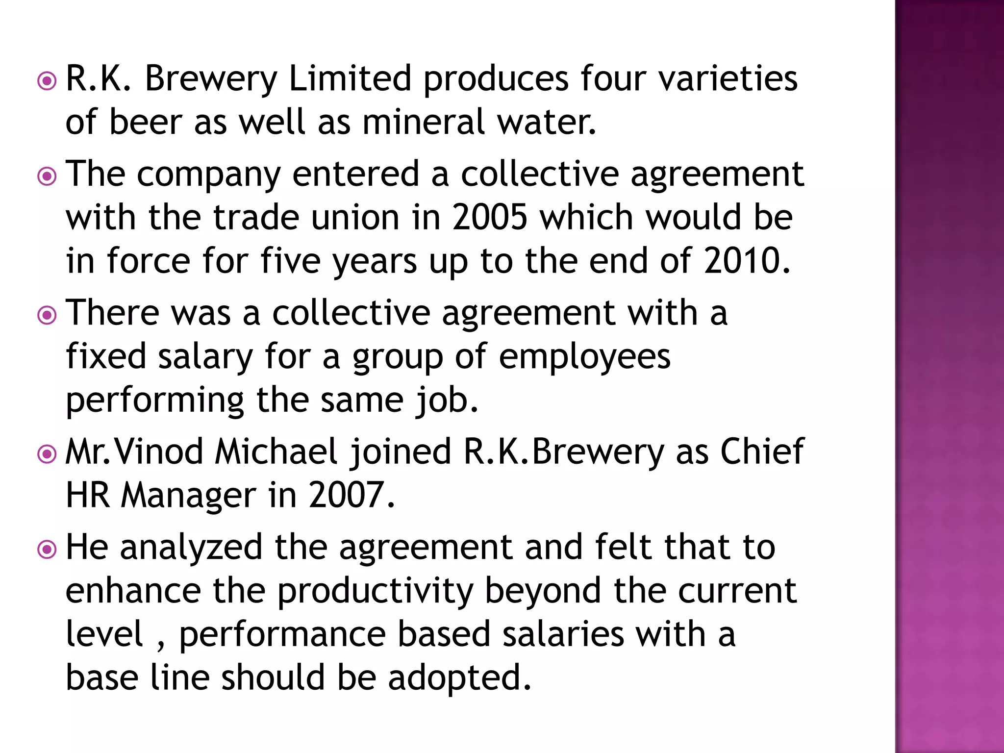  R.K. Brewery Limited produces four varieties
of beer as well as mineral water.
 The company entered a collective agreement
with the trade union in 2005 which would be
in force for five years up to the end of 2010.
 There was a collective agreement with a
fixed salary for a group of employees
performing the same job.
 Mr.Vinod Michael joined R.K.Brewery as Chief
HR Manager in 2007.
 He analyzed the agreement and felt that to
enhance the productivity beyond the current
level , performance based salaries with a
base line should be adopted.
 
