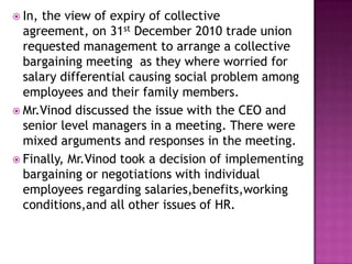  In, the view of expiry of collective
agreement, on 31st December 2010 trade union
requested management to arrange a collective
bargaining meeting as they where worried for
salary differential causing social problem among
employees and their family members.
 Mr.Vinod discussed the issue with the CEO and
senior level managers in a meeting. There were
mixed arguments and responses in the meeting.
 Finally, Mr.Vinod took a decision of implementing
bargaining or negotiations with individual
employees regarding salaries,benefits,working
conditions,and all other issues of HR.
 