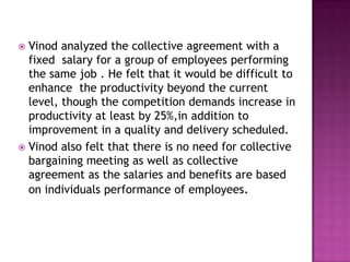  Vinod analyzed the collective agreement with a
fixed salary for a group of employees performing
the same job . He felt that it would be difficult to
enhance the productivity beyond the current
level, though the competition demands increase in
productivity at least by 25%,in addition to
improvement in a quality and delivery scheduled.
 Vinod also felt that there is no need for collective
bargaining meeting as well as collective
agreement as the salaries and benefits are based
on individuals performance of employees.
 