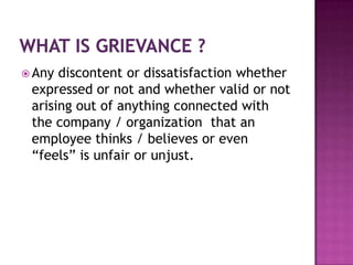  Any discontent or dissatisfaction whether
expressed or not and whether valid or not
arising out of anything connected with
the company / organization that an
employee thinks / believes or even
“feels” is unfair or unjust.
 