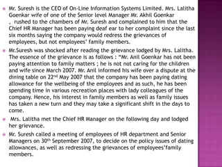  Mr. Suresh is the CEO of On-Line Information Systems Limited. Mrs. Lalitha
Goenkar wife of one of the Senior level Manager Mr. Akhil Goenkar
, rushed to the chambers of Mr. Suresh and complained to him that the
Chief HR Manager has been paying deaf ear to her complaint since the last
six months saying the company would redress the grievances of
employees, but not employees’ family members.
 Mr.Suresh was shocked after reading the grievance lodged by Mrs. Lalitha.
The essence of the grievance is as follows : “Mr. Anil Goenkar has not been
paying attention to family matters ; he is not not caring for the children
and wife since March 2007. Mr. Anil informed his wife over a dispute at the
dining table on 22nd May 2007 that the company has been paying dating
allowance for the wellbeing of the employees and as such, he has been
spending time in various recreation places with lady colleagues of the
company. Hence, his interest in family members as well as family issues
has taken a new turn and they may take a significant shift in the days to
come.
 Mrs. Lalitha met the Chief HR Manager on the following day and lodged
her grievance.
 Mr. Suresh called a meeting of employees of HR department and Senior
Managers on 30th September 2007, to decide on the policy issues of dating
allowances, as well as redressing the grievances of employees’family
members.
 