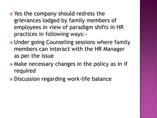  Yes the company should redress the
grievances lodged by family members of
employees in view of paradigm shifts in HR
practices in following ways:-
 Under going Counseling sessions where family
members can interact with the HR Manager
as per the issue
 Make necessary changes in the policy as in if
required
 Discussion regarding work-life balance
 