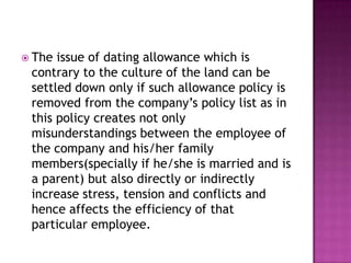  The issue of dating allowance which is
contrary to the culture of the land can be
settled down only if such allowance policy is
removed from the company’s policy list as in
this policy creates not only
misunderstandings between the employee of
the company and his/her family
members(specially if he/she is married and is
a parent) but also directly or indirectly
increase stress, tension and conflicts and
hence affects the efficiency of that
particular employee.
 