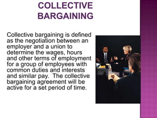 Collective bargaining is defined
as the negotiation between an
employer and a union to
determine the wages, hours
and other terms of employment
for a group of employees with
common duties and interests
and similar pay. The collective
bargaining agreement will be
active for a set period of time.
 