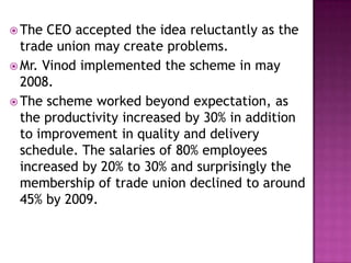  The CEO accepted the idea reluctantly as the
trade union may create problems.
 Mr. Vinod implemented the scheme in may
2008.
 The scheme worked beyond expectation, as
the productivity increased by 30% in addition
to improvement in quality and delivery
schedule. The salaries of 80% employees
increased by 20% to 30% and surprisingly the
membership of trade union declined to around
45% by 2009.
 