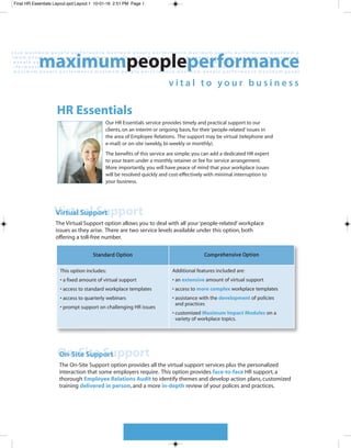 Final HR Essentials Layout.qxd:Layout 1 10-01-16 2:51 PM Page 1




                    HR Essentials
                                            Our HR Essentials service provides timely and practical support to our
                                            clients, on an interim or ongoing basis, for their ‘people-related’ issues in
                                            the area of Employee Relations. The support may be virtual (telephone and
                                            e-mail) or on-site (weekly, bi-weekly or monthly).
                                            The benefits of this service are simple; you can add a dedicated HR expert
                                            to your team under a monthly retainer or fee for service arrangement.
                                            More importantly, you will have peace of mind that your workplace issues
                                            will be resolved quickly and cost-effectively with minimal interruption to
                                            your business.




                   Virtual Support
                   Virtual Support
                    The Virtual Support option allows you to deal with all your ‘people-related’ workplace
                    issues as they arise. There are two service levels available under this option, both
                    offering a toll-free number.

                                      Standard Option                                    Comprehensive Option


                      This option includes:                               Additional features included are:
                      • a fixed amount of virtual support                 • an extensive amount of virtual support
                      • access to standard workplace templates            • access to more complex workplace templates
                      • access to quarterly webinars                      • assistance with the development of policies
                                                                            and practices
                      • prompt support on challenging HR issues
                                                                          • customized Maximum Impact Modules on a
                                                                            variety of workplace topics.




                     On-Site Support
                     On-Site Support
                     The On-Site Support option provides all the virtual support services plus the personalized
                     interaction that some employers require. This option provides face-to-face HR support, a
                     thorough Employee Relations Audit to identify themes and develop action plans, customized
                     training delivered in person, and a more in-depth review of your polices and practices.
 