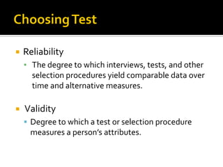  Reliability
▪ The degree to which interviews, tests, and other
selection procedures yield comparable data over
time and alternative measures.
 Validity
 Degree to which a test or selection procedure
measures a person’s attributes.
 
