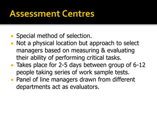  Special method of selection.
 Not a physical location but approach to select
managers based on measuring & evaluating
their ability of performing critical tasks.
 Takes place for 2-5 days between group of 6-12
people taking series of work sample tests.
 Panel of line managers drawn from different
departments act as evaluators.
 