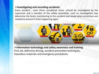 Investigating and recording accidents:
Every accident , even those considered minor ,should be investigated by the
supervisor and a member of the safety committee .such an investigation may
determine the factor contributing to the accident and reveal what corrections are
needed to prevent it from happening again
Information technology and safety awareness and training
First aid, defensive driving, accident prevention techniques,
hazardous materials and emergency procedures.
 