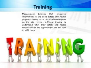 Training
Management believes that employee
involvement in the site’s safety and health
program can only be successful when everyone
on the site receives sufficient training to
understand what their safety and health
responsibilities and opportunities are and how
to fulfill them.
 