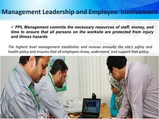 Management Leadership and Employee Involvement
 PPL Management commits the necessary resources of staff, money, and
time to ensure that all persons on the worksite are protected from injury
and illness hazards
The highest level management establishes and reviews annually the site’s safety and
health policy and ensures that all employees know, understand, and support that policy.
 