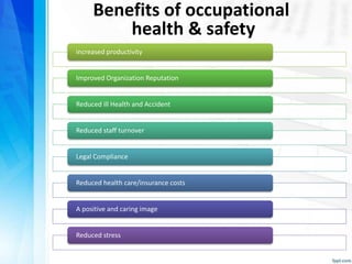 Benefits of occupational
health & safety
increased productivity
Improved Organization Reputation
Reduced ill Health and Accident
Reduced staff turnover
Legal Compliance
Reduced health care/insurance costs
A positive and caring image
Reduced stress
 