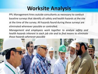 Worksite Analysis
PPL Management hires outside consultants as necessary to conduct
baseline surveys that identify all safety and health hazards at the site
at the time of the survey. All hazards found during these surveys are
eliminated whenever possible or controlled.
Management and employees work together to analyze safety and
health hazards inherent in each job site and to find means to eliminate
those hazards whenever possible
 