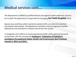 Medical services cont….
The department is staffed by qualified doctors and organize health awareness sessions
for its staff. The department is responsible for managing Sui Field Hospital (SFH).
Special cases and those which cannot be treated at SFH, are referred to external
consultants and hospitals. The department maintains a list of recognized hospitals,
laboratories and consultants in Karachi and all over the country.
In recognition of its efforts to ensure operational health, safety and environmental
conservation, PPL has received the Employers’ Federation of Pakistan’s
prestigious Occupational Safety, Health and Environment Best Practices
Awards in 2012 and 2014.
 
