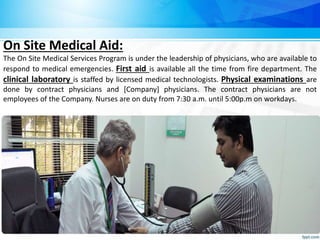 On Site Medical Aid:
The On Site Medical Services Program is under the leadership of physicians, who are available to
respond to medical emergencies. First aid is available all the time from fire department. The
clinical laboratory is staffed by licensed medical technologists. Physical examinations are
done by contract physicians and [Company] physicians. The contract physicians are not
employees of the Company. Nurses are on duty from 7:30 a.m. until 5:00p.m on workdays.
 
