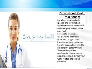 Occupational Health
Monitoring:
Pre-placement, periodic,
special, and termination
examinations are conducted
and emergency services are
provided.
Potential occupational
exposures to hazardous
situations or agents are
investigated on a continuing
basis in cooperation with the
Responsible Safety Officer.
The Company offers
confidential counseling for
employees to aid in resolving
work-related or personal
problems.
 
