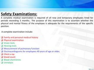 Safety Examinations:
A complete medical examination is required of all new and temporary employees hired for
periods exceeding 3 months.. The purpose of this examination is to ascertain whether the
physical and mental fitness of the employee is adequate for the requirements of the specific
position.
A complete examination include:
 Family and personal medical history
 Physical examination
 Vision tests
 Hearing tests
 Measurement of pulmonary function
 Electrocardiograms for employees 40 years of age or older,
 Chest x-ray
 blood count
 Blood chemistries
 Urinalysis
 