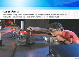 Laser Users:
Employees using lasers are examined by an optometrist before starting such
work, after a suspected exposure, and when laser use is discontinued.
 