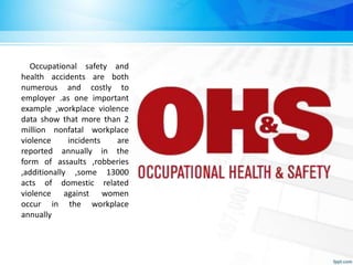 Occupational safety and
health accidents are both
numerous and costly to
employer .as one important
example ,workplace violence
data show that more than 2
million nonfatal workplace
violence incidents are
reported annually in the
form of assaults ,robberies
,additionally ,some 13000
acts of domestic related
violence against women
occur in the workplace
annually
 