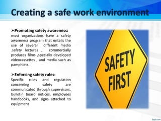 Creating a safe work environment
Promoting safety awareness:
most organizations have a safety
awareness program that entails the
use of several different media
.safety lectures , commercially
produces films ,specially developed
videocassettes , and media such as
pamphlets.
Enforcing safety rules:
Specific rules and regulation
concerning safety are
communicated through supervisors,
bulletin board notices, employees
handbooks, and signs attached to
equipment
 