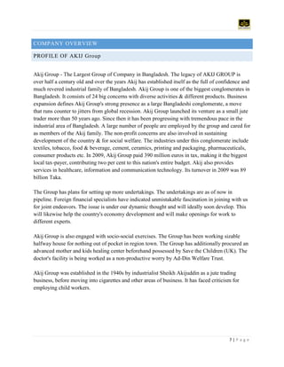 7 | P a g e
COMPANY OVERVIEW
PROFILE OF AKIJ Group
Akij Group - The Largest Group of Company in Bangladesh. The legacy of AKIJ GROUP is
over half a century old and over the years Akij has established itself as the full of confidence and
much revered industrial family of Bangladesh. Akij Group is one of the biggest conglomerates in
Bangladesh. It consists of 24 big concerns with diverse activities & different products. Business
expansion defines Akij Group's strong presence as a large Bangladeshi conglomerate, a move
that runs counter to jitters from global recession. Akij Group launched its venture as a small jute
trader more than 50 years ago. Since then it has been progressing with tremendous pace in the
industrial area of Bangladesh. A large number of people are employed by the group and cared for
as members of the Akij family. The non-profit concerns are also involved in sustaining
development of the country & for social welfare. The industries under this conglomerate include
textiles, tobacco, food & beverage, cement, ceramics, printing and packaging, pharmaceuticals,
consumer products etc. In 2009, Akij Group paid 390 million euros in tax, making it the biggest
local tax-payer, contributing two per cent to this nation's entire budget. Akij also provides
services in healthcare, information and communication technology. Its turnover in 2009 was 89
billion Taka.
The Group has plans for setting up more undertakings. The undertakings are as of now in
pipeline. Foreign financial specialists have indicated unmistakable fascination in joining with us
for joint endeavors. The issue is under our dynamic thought and will ideally soon develop. This
will likewise help the country's economy development and will make openings for work to
different experts.
Akij Group is also engaged with socio-social exercises. The Group has been working sizable
halfway house for nothing out of pocket in region town. The Group has additionally procured an
advanced mother and kids healing center beforehand possessed by Save the Children (UK). The
doctor's facility is being worked as a non-productive worry by Ad-Din Welfare Trust.
Akij Group was established in the 1940s by industrialist Sheikh Akijuddin as a jute trading
business, before moving into cigarettes and other areas of business. It has faced criticism for
employing child workers.
 