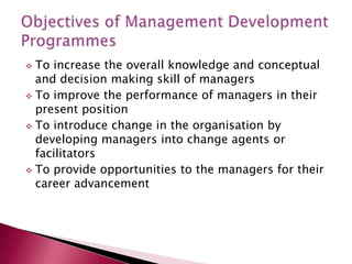  To increase the overall knowledge and conceptual
and decision making skill of managers
 To improve the performance of managers in their
present position
 To introduce change in the organisation by
developing managers into change agents or
facilitators
 To provide opportunities to the managers for their
career advancement
 