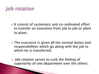  It consist of systematic and co-ordinated effort
to transfer an executive from job to job or plant
to plant.
 The executive is given all the normal duties and
responsibilities which go along with the job to
which he is transferred.
 Job rotation serves to curb the feeling of
superiority of one department over the others.
 