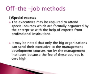 1)Special courses
 The executives may be required to attend
special courses which are formally organized by
the enterprise with the help of experts from
professional institutions.
 It may be noted that only the big organizations
can send their executive to the management
development courses run by the management
institutes because the fee of these courses is
very high
 