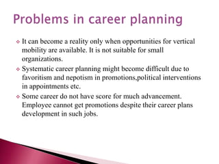  It can become a reality only when opportunities for vertical
mobility are available. It is not suitable for small
organizations.
 Systematic career planning might become difficult due to
favoritism and nepotism in promotions,political interventions
in appointments etc.
 Some career do not have score for much advancement.
Employee cannot get promotions despite their career plans
development in such jobs.
 