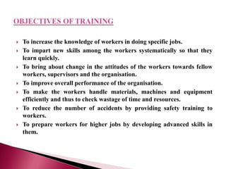  To increase the knowledge of workers in doing specific jobs.
 To impart new skills among the workers systematically so that they
learn quickly.
 To bring about change in the attitudes of the workers towards fellow
workers, supervisors and the organisation.
 To improve overall performance of the organisation.
 To make the workers handle materials, machines and equipment
efficiently and thus to check wastage of time and resources.
 To reduce the number of accidents by providing safety training to
workers.
 To prepare workers for higher jobs by developing advanced skills in
them.
 