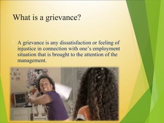 What is a grievance?
 A grievance is any dissatisfaction or feeling of
injustice in connection with one’s employment
situation that is brought to the attention of the
management.
4
 