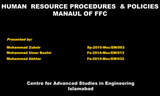 1
HUMAN RESOURCE PROCEDURES & POLICIES
MANAUL OF FFC
Centre for Advanced Studies in Engineering
Islamabad
Presented by:
Muhammad Zubair Sp-2015-Msc/EM/003
Mohammad Umer Bashir Fa-2014-Msc/EM/013
Muhammad Akhtar Fa-2014-Msc/EM/032
 