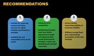 1
• Suitable for acquiring
commercial items,
services fro which
detailed specification is
available
• establish fair and
reasonable prices at the
outset
2
• Adequate price
competition
• Establishing the base
level from which
adjustment is made
• Contingencies that
would otherwise be
included in price can
identified and covered
separately.
3
• Serious doubts
concerning stability of
economic stability
• Willing to accept fixed
price representing
assumption of the risks
involved.
RECOMMENDATIONS
 