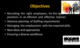 Objectives
• Recruiting the right employees, for the right
positions in an efficient and effective manner.
• Advance planning of Staffing requirements
• Managing the employment with the required skills.
• New ideas and approaches
• Ensuring a diverse workforce.
 