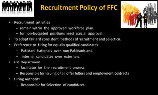 Recruitment Policy of FFC
• Recruitment activities
– remain within the approved workforce plan.
– for non-budgeted positions need special approval.
• To adopt fair and consistent methods of recruitment and selection.
• Preference to hiring for equally qualified candidates
– Pakistani Nationals over non Pakistanis and
– internal candidates over externals.
• HR Department
– facilitator for the recruitment process
– Responsible for issuing of all offer letters and employment contracts
• Hiring Authority
– Responsible for Selection of candidates.
 