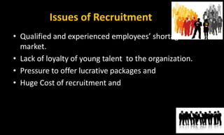 Issues of Recruitment
• Qualified and experienced employees’ shortage in the
market.
• Lack of loyalty of young talent to the organization.
• Pressure to offer lucrative packages and
• Huge Cost of recruitment and
 