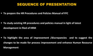 3
SEQUENCE OF PRESENTATION
 To prepare the HR Procedures and Policies Manual of FFC
 To study existing HR procedures and policies manual in light of latest
development in filed of HRM
 To highlight the area of improvement /discrepancies and to suggest the
changes to be made for process improvement and enhance Human Resource
Management
 