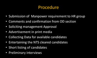 Procedure
• Submission of Manpower requirement to HR group
• Comments and confirmation from OD section
• Soliciting management Approval
• Advertisement in print media
• Collecting Data for available candidates
• Entertaining the NTS cleared candidates
• Short listing of candidates
• Preliminary interviews
 