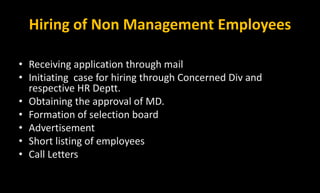 Hiring of Non Management Employees
Procedure
• Receiving application through mail
• Initiating case for hiring through Concerned Div and
respective HR Deptt.
• Obtaining the approval of MD.
• Formation of selection board
• Advertisement
• Short listing of employees
• Call Letters
 