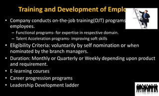 Training and Development of Employees
• Company conducts on-the-job training(OJT) programs for its
employees.
– Functional programs- for expertise in respective domain.
– Talent Acceleration programs- improving soft skills
• Eligibility Criteria: voluntarily by self nomination or when
nominated by the branch managers.
• Duration: Monthly or Quarterly or Weekly depending upon product
and requirement.
• E-learning courses
• Career progression programs
• Leadership Development ladder
 