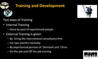Training and Development of Employees
Two ways of Training
• Internal Training
– Done by pool of experienced people
• External Training is given
– By hiring the international consultancy firm
– For two months normally.
– By experienced persons of Denmark and China
– On the job and Off the job training
 